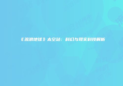 《流浪地球》太空站：科幻与现实科技解析