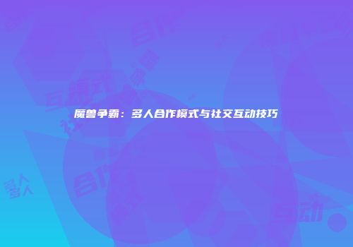 魔兽争霸：多人合作模式与社交互动技巧