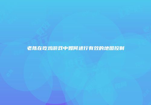老陈在吃鸡游戏中如何进行有效的地图控制