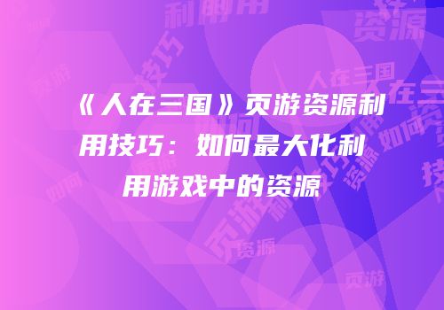 《人在三国》页游资源利用技巧：如何最大化利用游戏中的资源