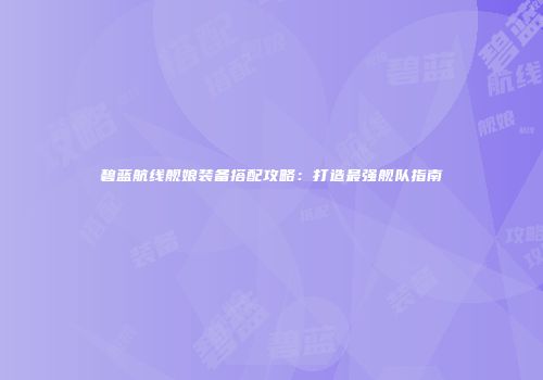 碧蓝航线舰娘装备搭配攻略：打造最强舰队指南