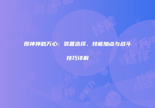 原神神鹤万心：装备选择、技能加点与战斗技巧详解