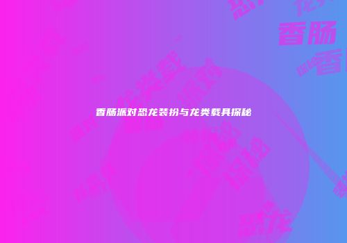 香肠派对恐龙装扮与龙类载具探秘