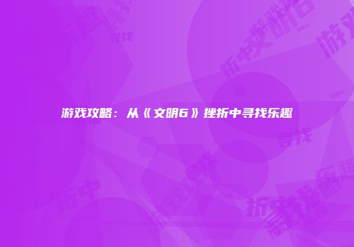 游戏攻略：从《文明6》挫折中寻找乐趣