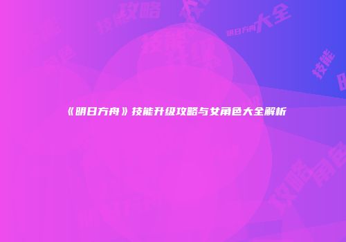 《明日方舟》技能升级攻略与女角色大全解析
