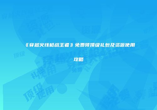 《穿越火线枪战王者》免费领顶级礼包及资源使用攻略
