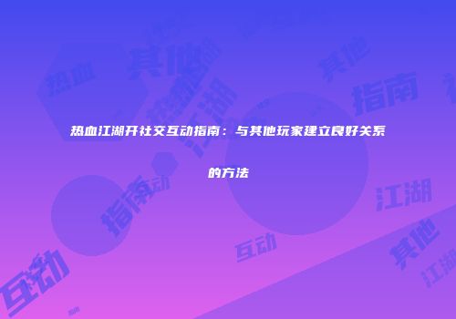 热血江湖开社交互动指南：与其他玩家建立良好关系的方法