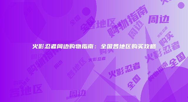 火影忍者周边购物指南：全国各地区购买攻略