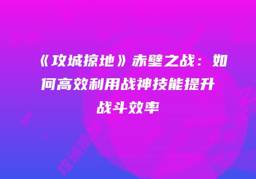 《攻城掠地》赤壁之战：如何高效利用战神技能提升战斗效率