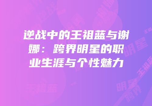 逆战中的王祖蓝与谢娜：跨界明星的职业生涯与个性魅力
