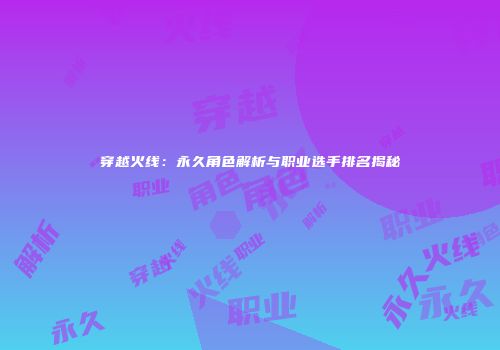 穿越火线：永久角色解析与职业选手排名揭秘