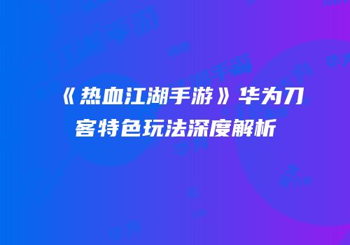 《热血江湖手游》华为刀客特色玩法深度解析