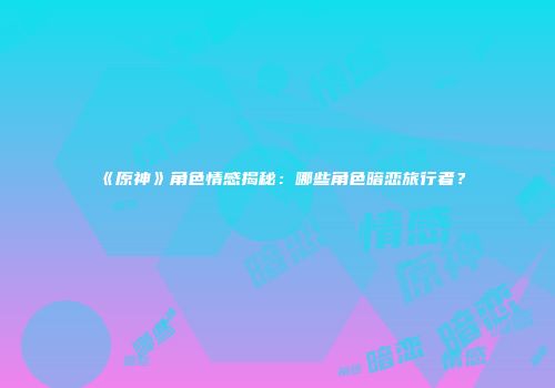 《原神》角色情感揭秘：哪些角色暗恋旅行者？