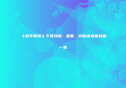 《和平精英》下载攻略：亚服、旧版本及体验服一览