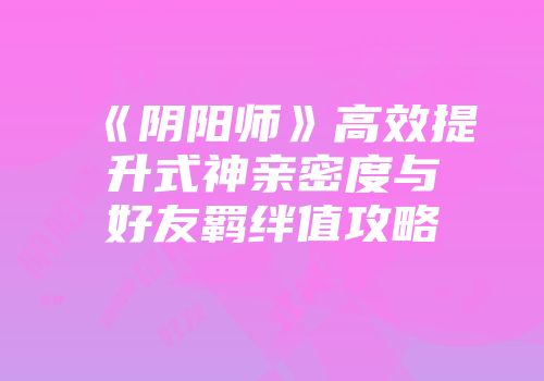 《阴阳师》高效提升式神亲密度与好友羁绊值攻略