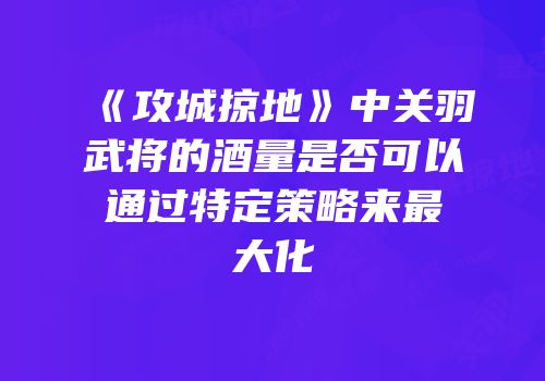 《攻城掠地》中关羽武将的酒量是否可以通过特定策略来最大化