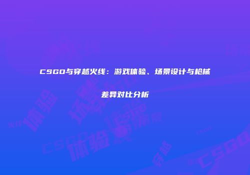 CSGO与穿越火线：游戏体验、场景设计与枪械差异对比分析