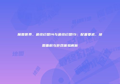 魔兽世界、最终幻想14与最终幻想15：配置要求、地图面积与游戏体验解析