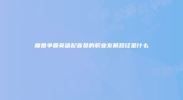 魔兽争霸英雄配音员的职业发展路径是什么