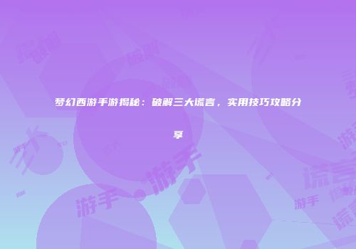 梦幻西游手游揭秘：破解三大谎言，实用技巧攻略分享