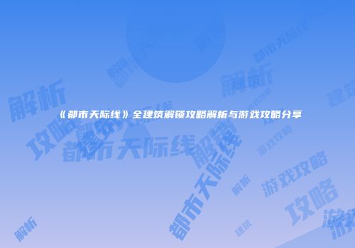 《都市天际线》全建筑解锁攻略解析与游戏攻略分享