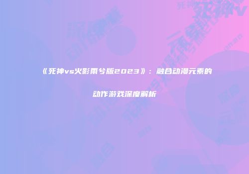 《死神vs火影雨兮版2023》：融合动漫元素的动作游戏深度解析