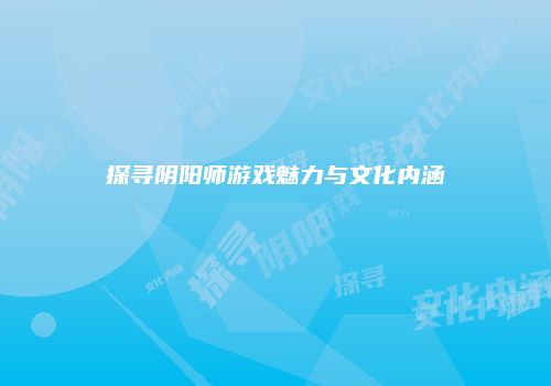 探寻阴阳师游戏魅力与文化内涵