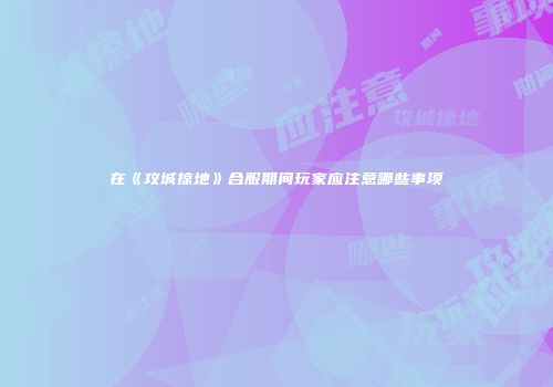 在《攻城掠地》合服期间玩家应注意哪些事项
