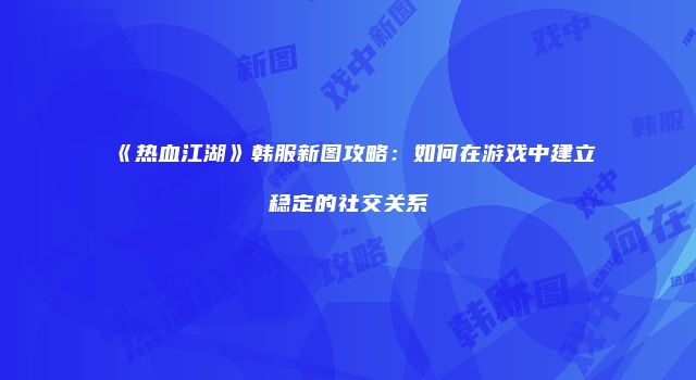 《热血江湖》韩服新图攻略：如何在游戏中建立稳定的社交关系