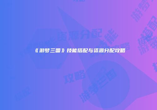 《游梦三国》技能搭配与资源分配攻略