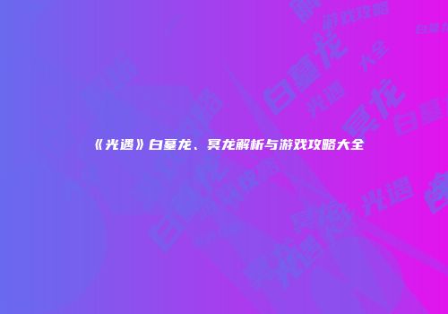 《光遇》白墓龙、冥龙解析与游戏攻略大全
