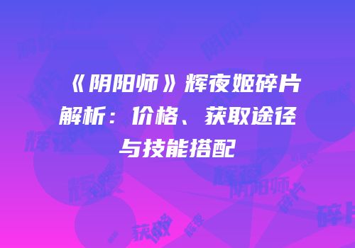 《阴阳师》辉夜姬碎片解析：价格、获取途径与技能搭配
