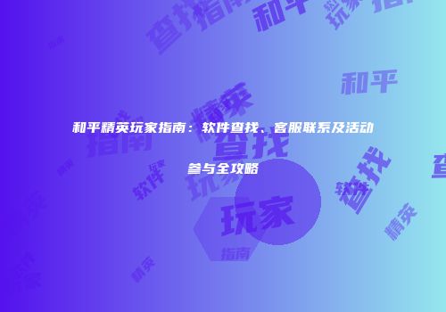 和平精英玩家指南：软件查找、客服联系及活动参与全攻略