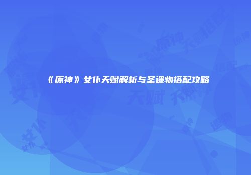 《原神》女仆天赋解析与圣遗物搭配攻略