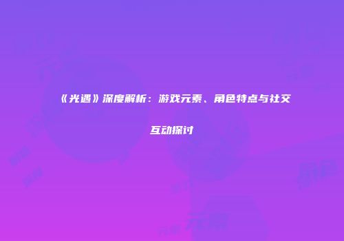 《光遇》深度解析：游戏元素、角色特点与社交互动探讨
