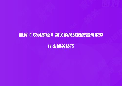 面对《攻城掠地》第关的挑战低配置玩家有什么通关技巧