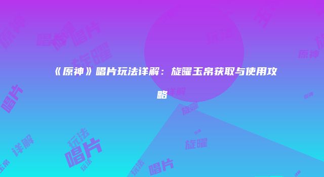 《原神》唱片玩法详解：旋曜玉帛获取与使用攻略