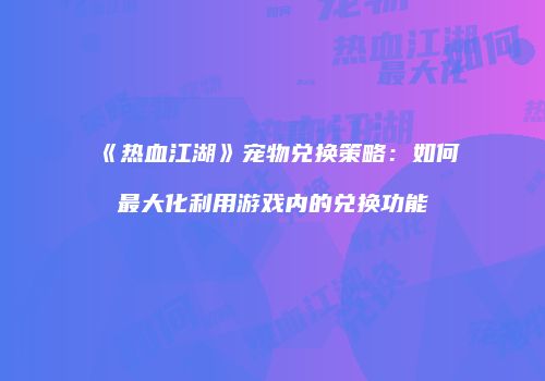 《热血江湖》宠物兑换策略：如何最大化利用游戏内的兑换功能