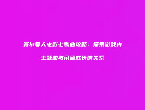 赛尔号大电影七歌曲攻略：探索游戏内主题曲与角色成长的关系