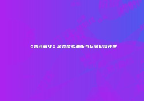 《碧蓝航线》游戏体验解析与玩家价值评估