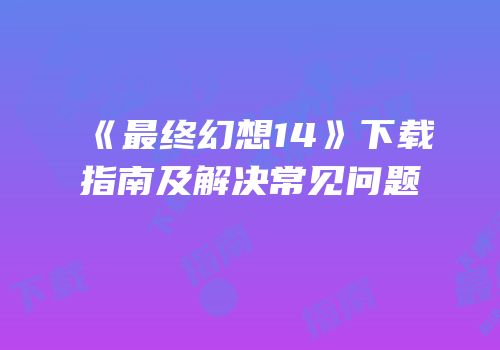 《最终幻想14》下载指南及解决常见问题