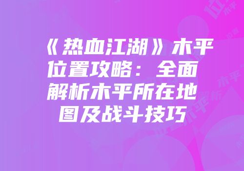 《热血江湖》木平位置攻略：全面解析木平所在地图及战斗技巧