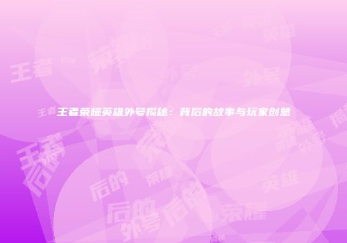 王者荣耀英雄外号揭秘：背后的故事与玩家创意