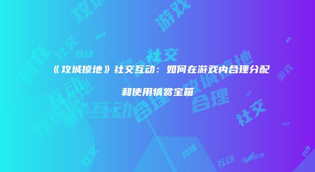 《攻城掠地》社交互动：如何在游戏内合理分配和使用犒赏宝箱