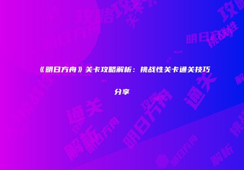 《明日方舟》关卡攻略解析：挑战性关卡通关技巧分享