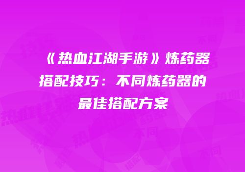 《热血江湖手游》炼药器搭配技巧：不同炼药器的最佳搭配方案