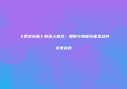 《页游乐趣》的多人模式：如何与其他玩家互动并享受游戏