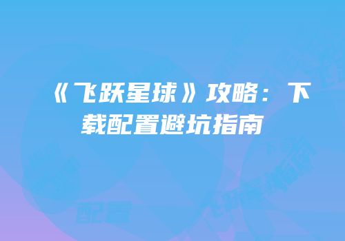 《飞跃星球》攻略：下载配置避坑指南