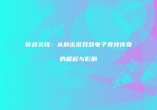 穿越火线：从射击游戏到电子竞技传奇的崛起与影响
