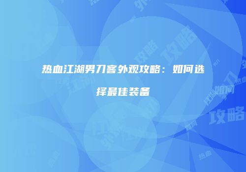 热血江湖男刀客外观攻略：如何选择最佳装备